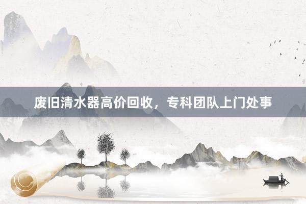 废旧清水器高价回收，专科团队上门处事