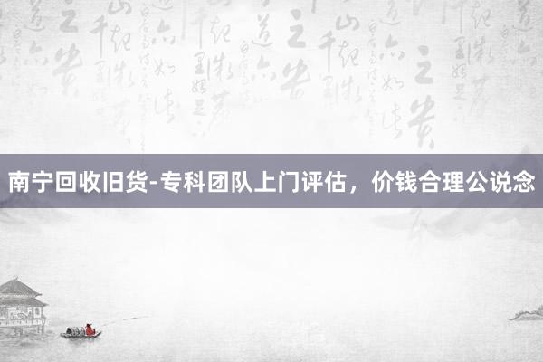 南宁回收旧货-专科团队上门评估，价钱合理公说念