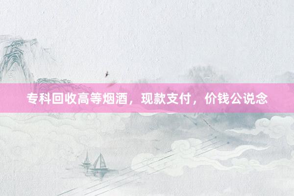 专科回收高等烟酒，现款支付，价钱公说念