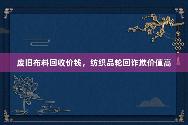 废旧布料回收价钱，纺织品轮回诈欺价值高