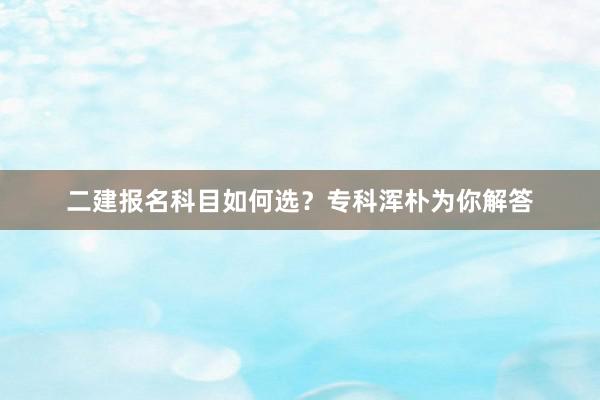 二建报名科目如何选？专科浑朴为你解答