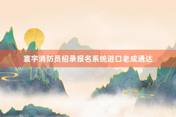 寰宇消防员招录报名系统进口老成通达